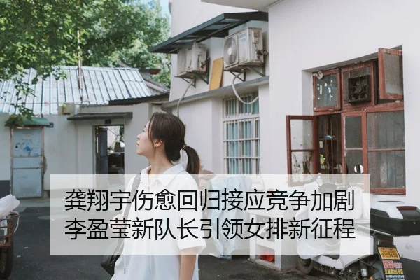龚翔宇伤愈回归接应竞争加剧 李盈莹新队长引领女排新征程